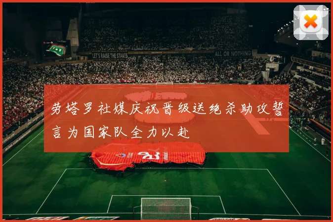劳塔罗社媒庆祝晋级送绝杀助攻誓言为国家队全力以赴