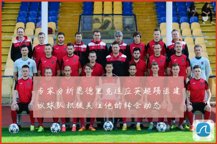 专家分析恩德里克适应英超踢法建议球队积极关注他的转会动态