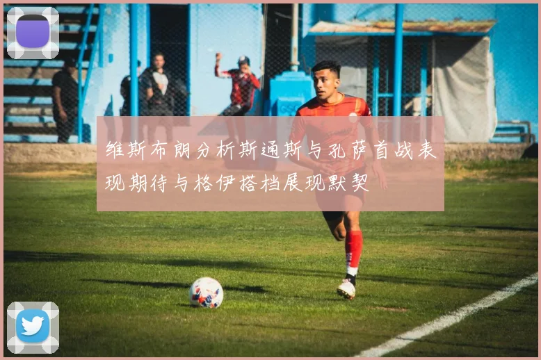 维斯布朗分析斯通斯与孔萨首战表现期待与格伊搭档展现默契