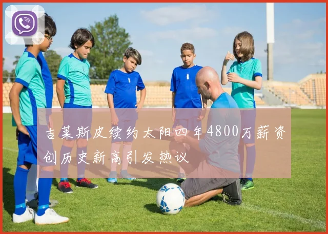 吉莱斯皮续约太阳四年4800万薪资创历史新高引发热议