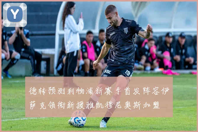 德转预测利物浦新赛季首发阵容伊萨克领衔新援雅凯穆尼奥斯加盟