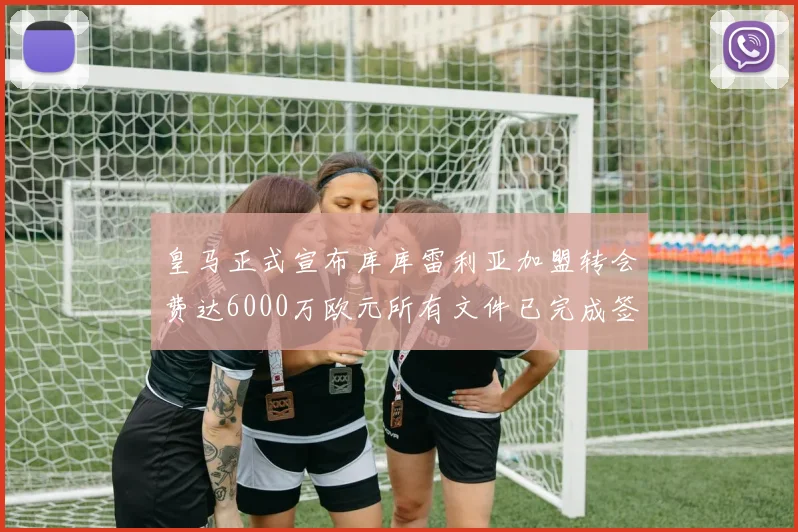 皇马正式宣布库库雷利亚加盟转会费达6000万欧元所有文件已完成签署