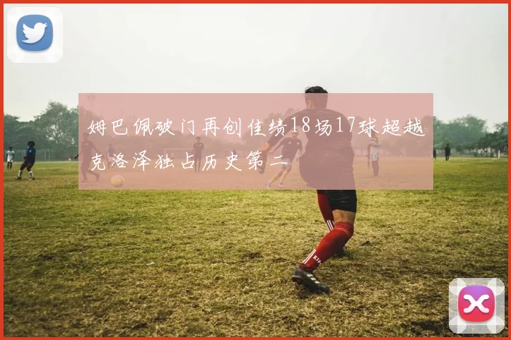 姆巴佩破门再创佳绩18场17球超越克洛泽独占历史第二