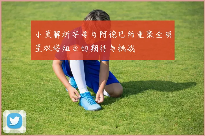 小莫解析字母与阿德巴约重聚全明星双塔组合的期待与挑战